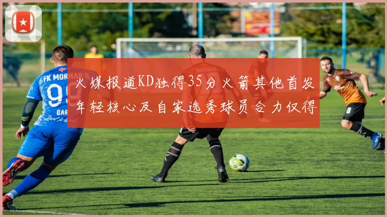 火媒报道KD独得35分火箭其他首发年轻核心及自家选秀球员合力仅得42分