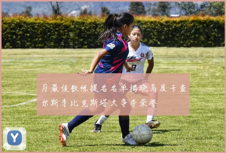 月最佳教练提名名单揭晓乌度卡查尔斯李比克斯塔夫争夺荣誉