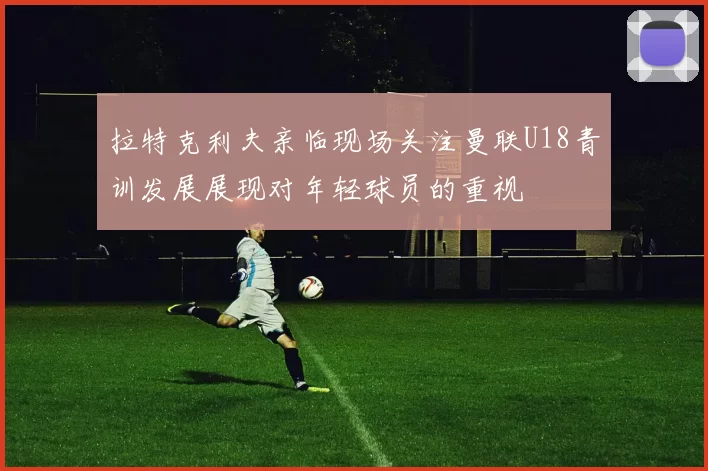 拉特克利夫亲临现场关注曼联U18青训发展展现对年轻球员的重视