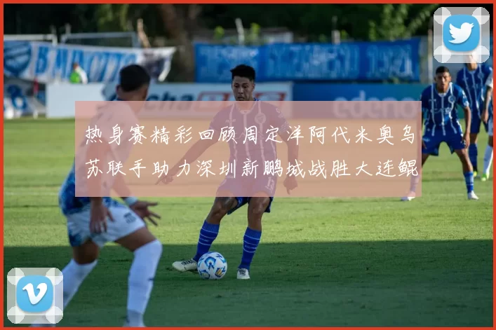热身赛精彩回顾周定洋阿代米奥乌苏联手助力深圳新鹏城战胜大连鲲城