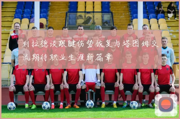 利拉德谈跟腱伤势恢复与塔图姆交流期待职业生涯新篇章