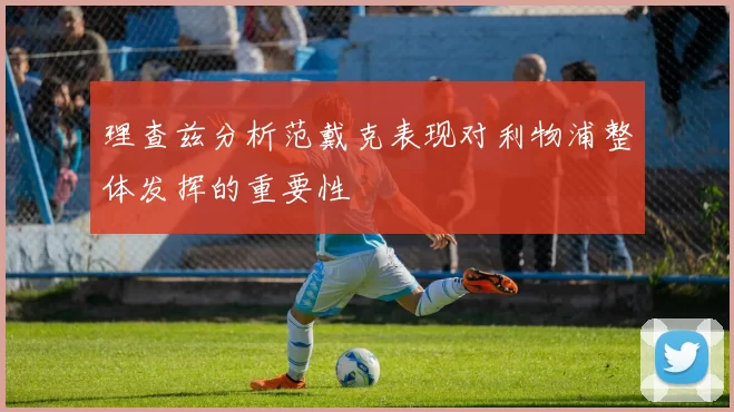 理查兹分析范戴克表现对利物浦整体发挥的重要性