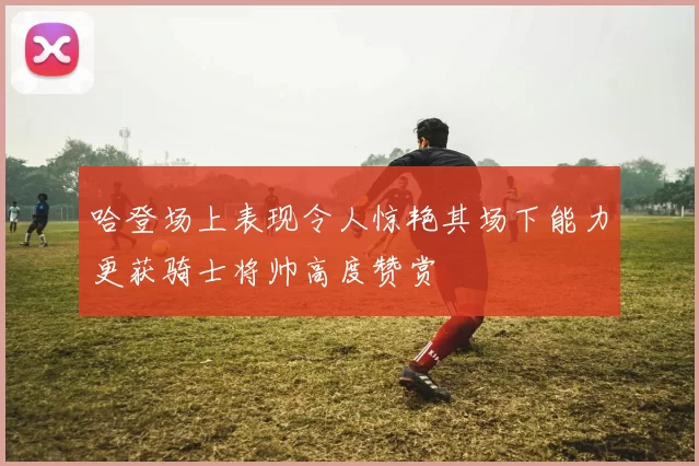 哈登场上表现令人惊艳其场下能力更获骑士将帅高度赞赏