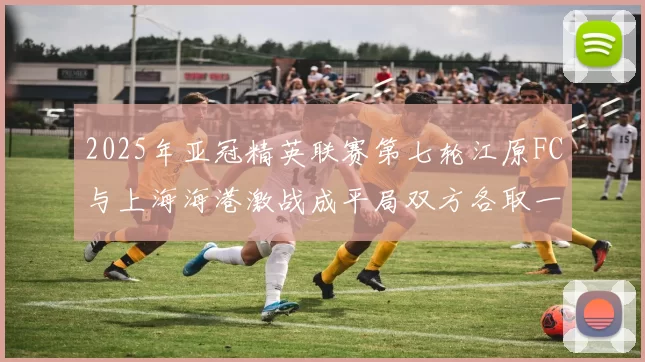 2025年亚冠精英联赛第七轮江原FC与上海海港激战成平局双方各取一分