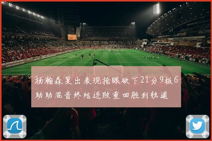 杨瀚森复出表现抢眼砍下21分9板6助助混音终结连败重回胜利轨道