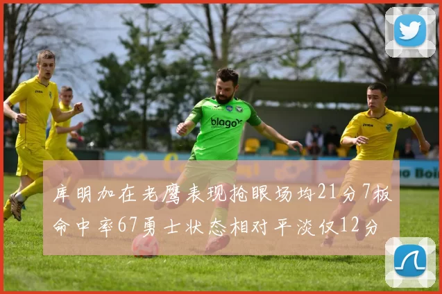库明加在老鹰表现抢眼场均21分7板命中率67勇士状态相对平淡仅12分5板