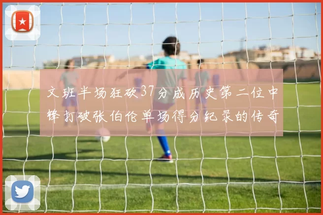 文班半场狂砍37分成历史第二位中锋打破张伯伦单场得分纪录的传奇时刻