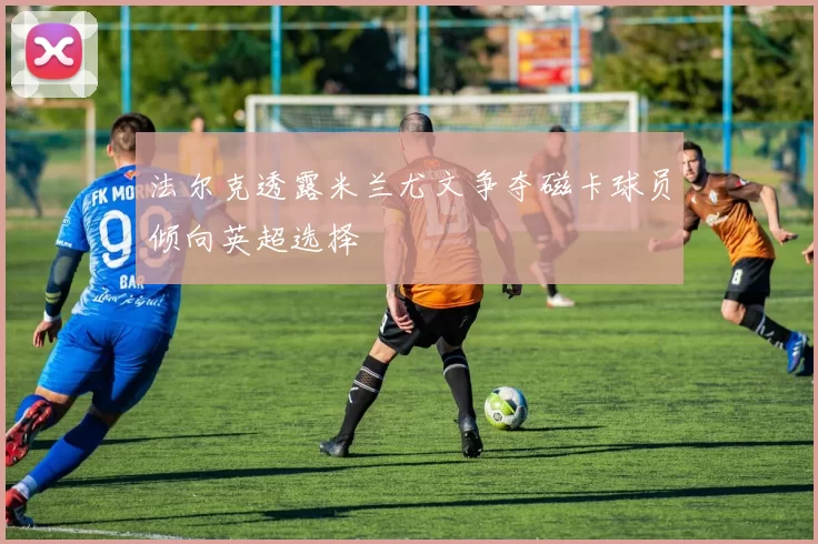 法尔克透露米兰尤文争夺磁卡球员倾向英超选择